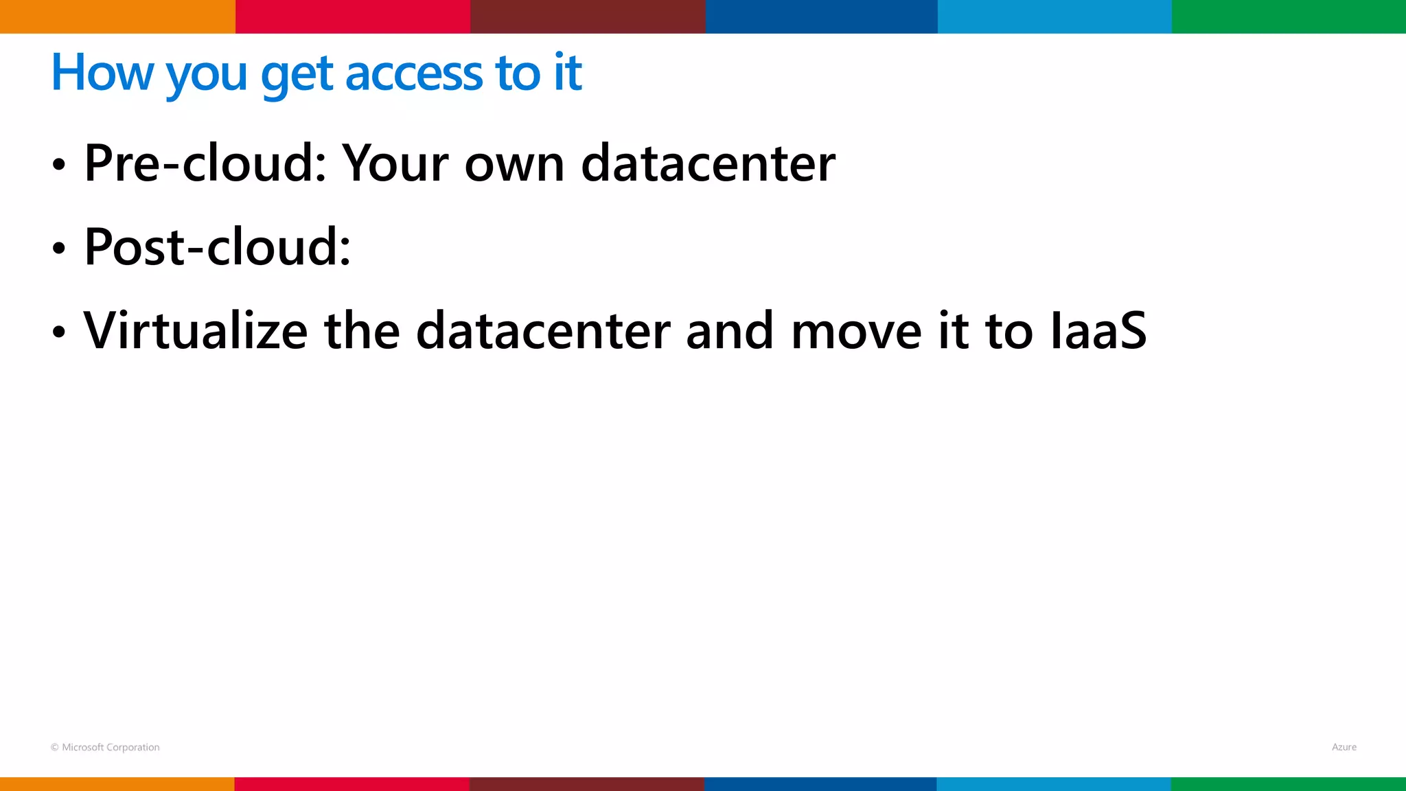 © Microsoft Corporation
• Pre-cloud: Your own datacenter
• Post-cloud:
• Virtualize the datacenter and move it to IaaS
How you get access to it
 