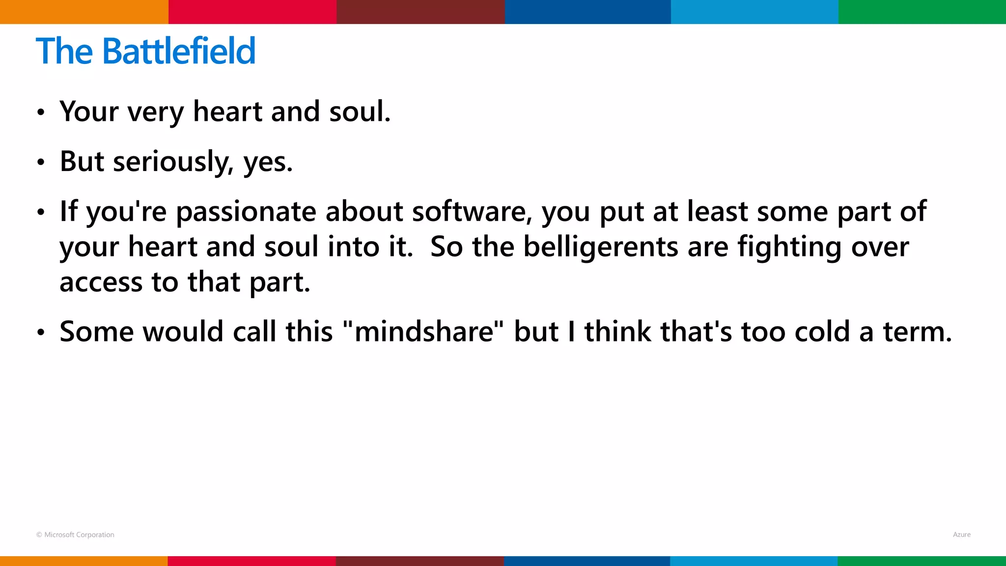 © Microsoft Corporation
• Your very heart and soul.
• But seriously, yes.
• If you're passionate about software, you put at least some part of
your heart and soul into it. So the belligerents are fighting over
access to that part.
• Some would call this "mindshare" but I think that's too cold a term.
The Battlefield
 