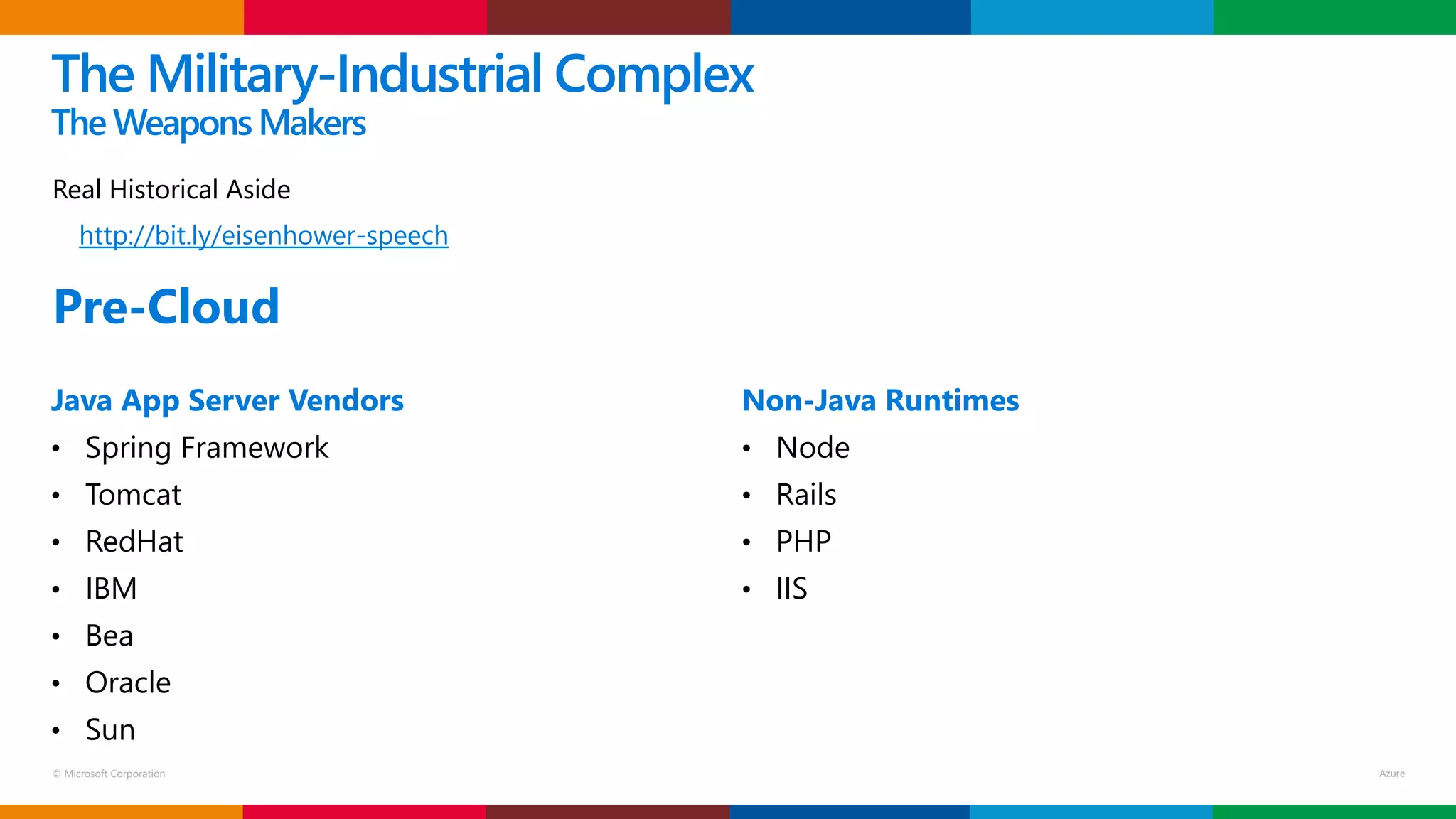 © Microsoft Corporation
Real Historical Aside
http://bit.ly/eisenhower-speech
The Military-Industrial Complex
The WeaponsMakers
Java App Server Vendors
• Spring Framework
• Tomcat
• RedHat
• IBM
• Bea
• Oracle
• Sun
Non-Java Runtimes
• Node
• Rails
• PHP
• IIS
Pre-Cloud
 