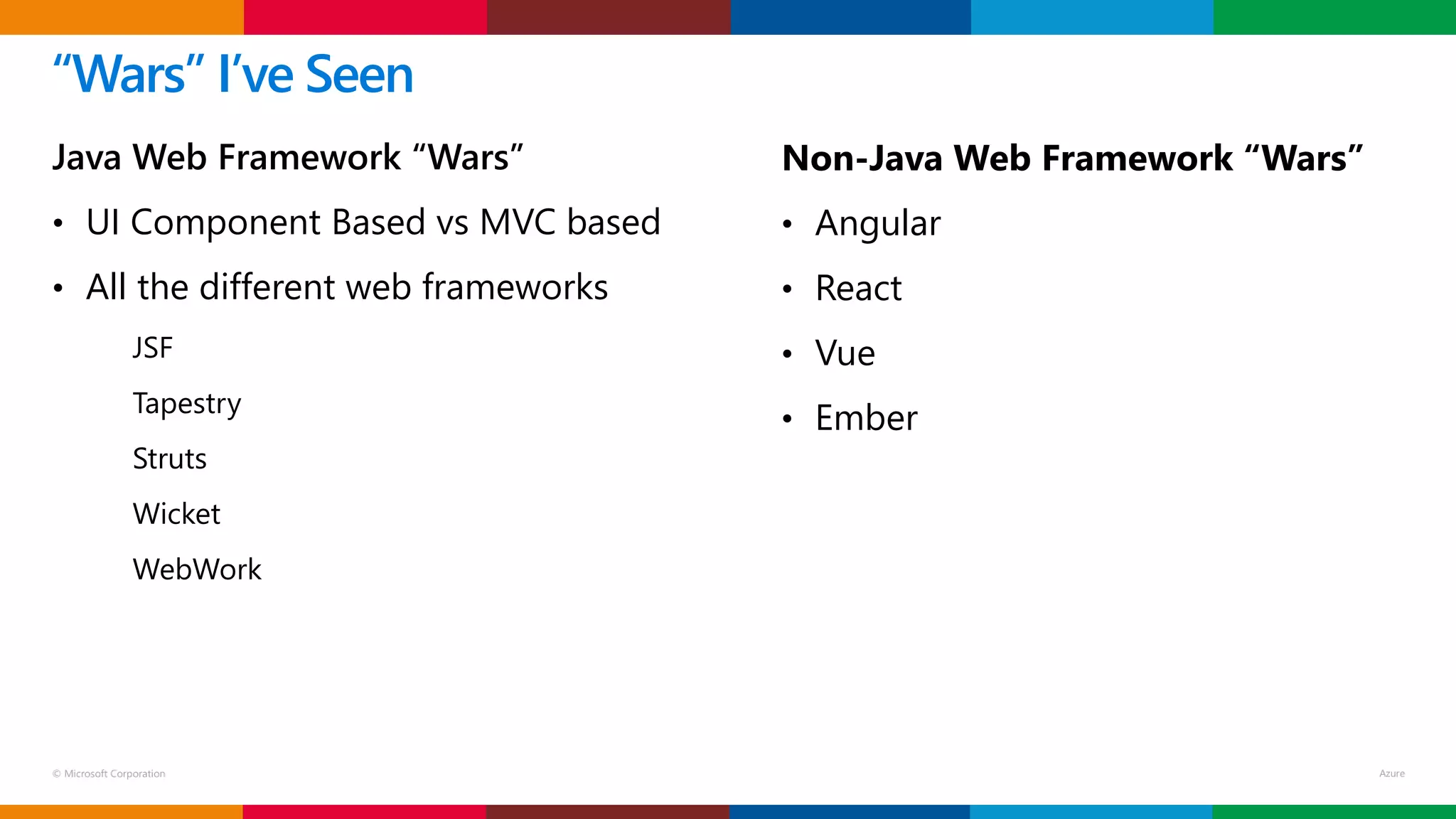 © Microsoft Corporation
Java Web Framework “Wars”
• UI Component Based vs MVC based
• All the different web frameworks
JSF
Tapestry
Struts
Wicket
WebWork
“Wars” I’ve Seen
Non-Java Web Framework “Wars”
• Angular
• React
• Vue
• Ember
 