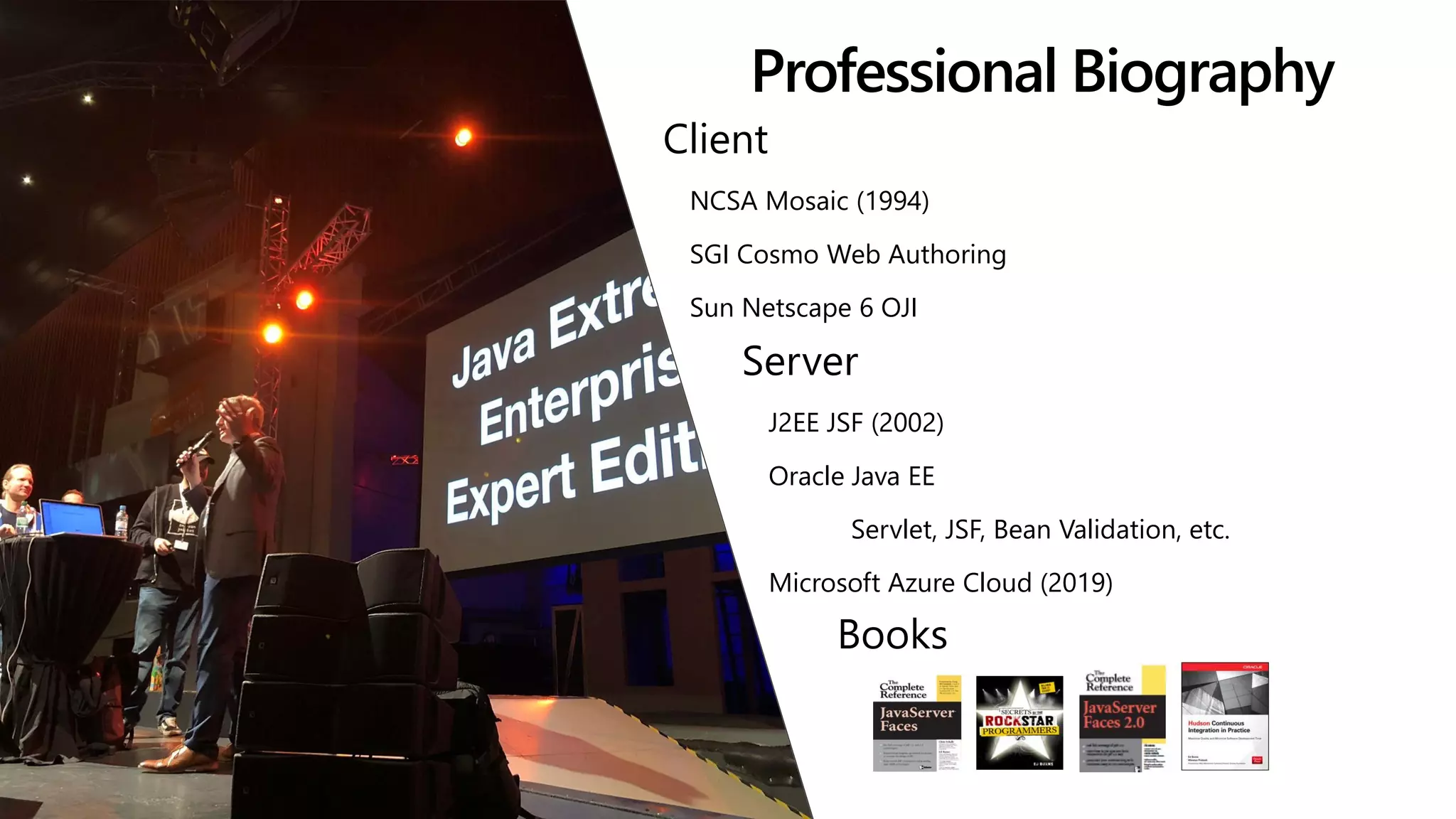 Professional Biography
Client
NCSA Mosaic (1994)
SGI Cosmo Web Authoring
Sun Netscape 6 OJI
Server
J2EE JSF (2002)
Oracle Java EE
Servlet, JSF, Bean Validation, etc.
Microsoft Azure Cloud (2019)
Books
 