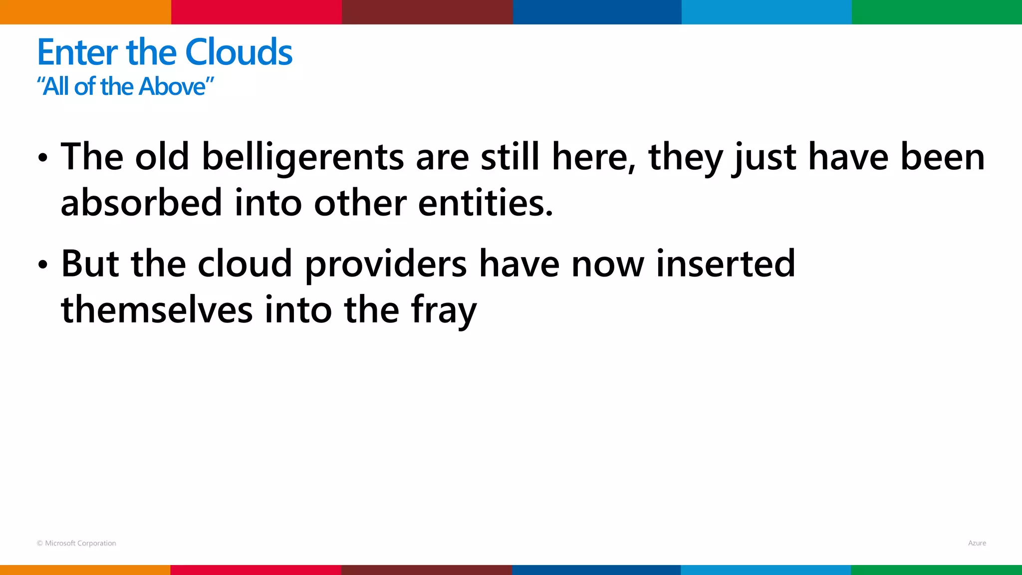 © Microsoft Corporation
• The old belligerents are still here, they just have been
absorbed into other entities.
• But the cloud providers have now inserted
themselves into the fray
Enter the Clouds
“Allof the Above”
 