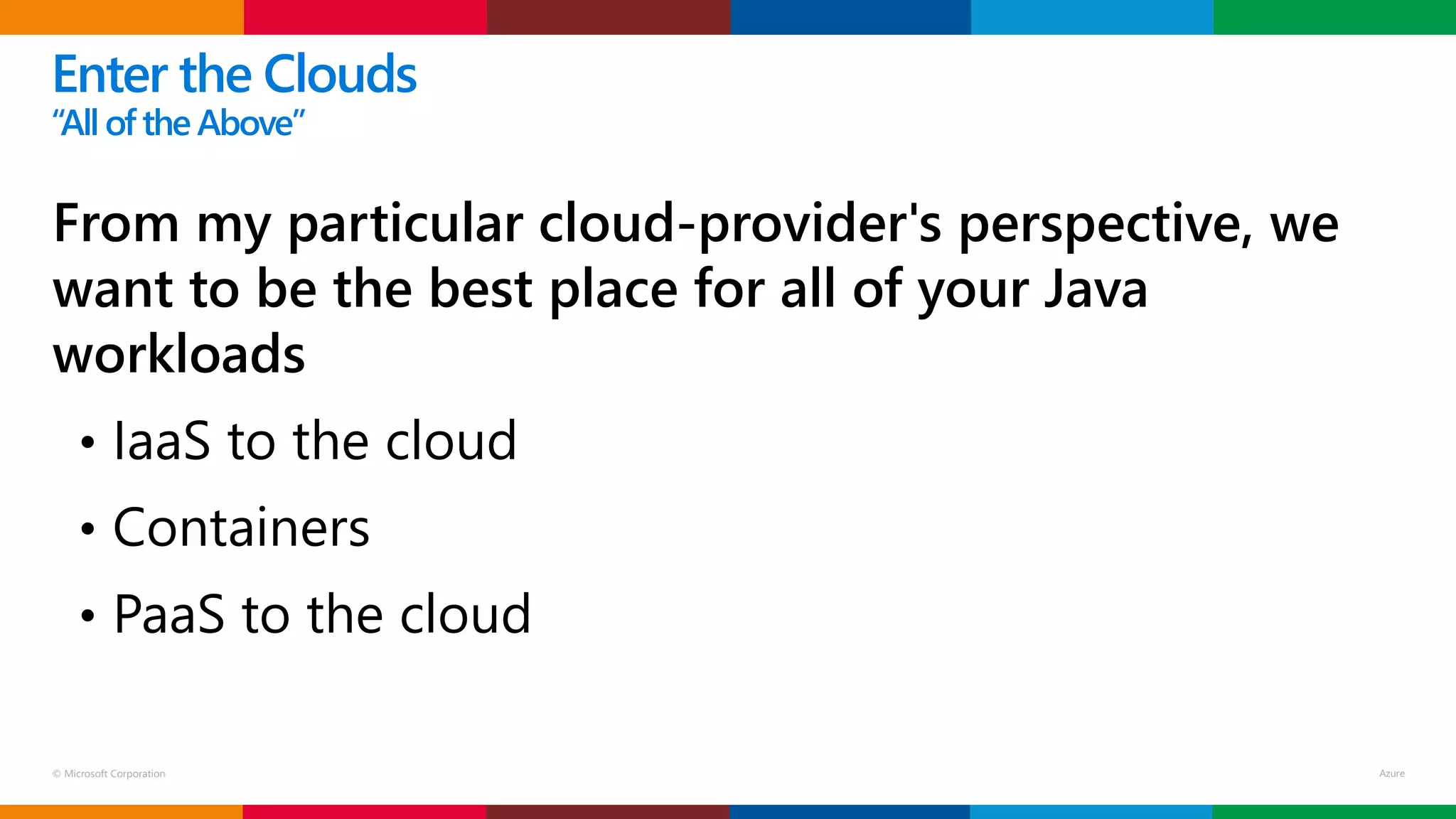 © Microsoft Corporation
From my particular cloud-provider's perspective, we
want to be the best place for all of your Java
workloads
• IaaS to the cloud
• Containers
• PaaS to the cloud
Enter the Clouds
“Allof the Above”
 