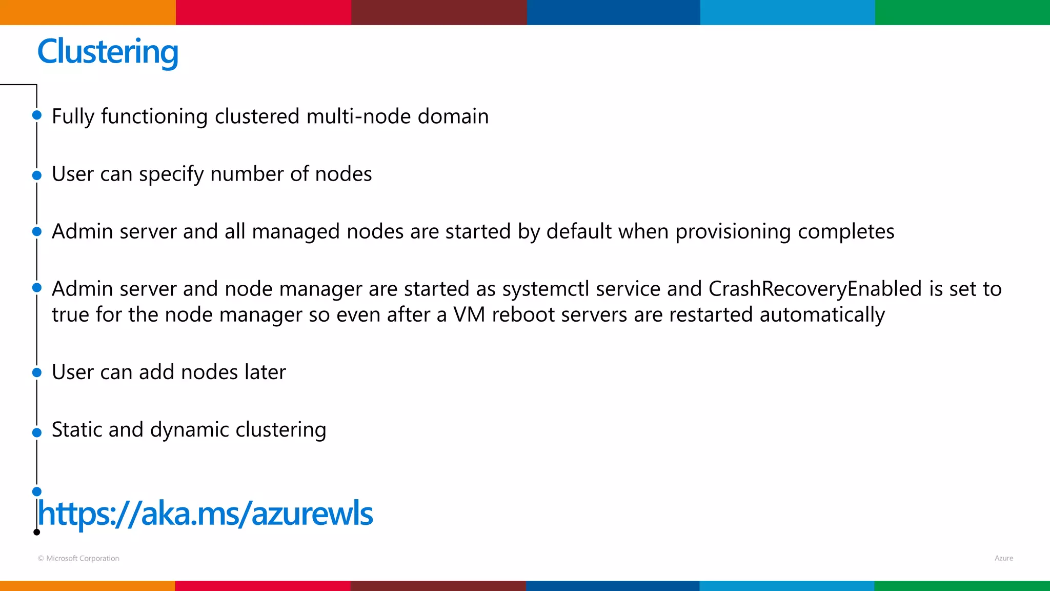 © Microsoft Corporation
Clustering
Fully functioning clustered multi-node domain
User can specify number of nodes
Admin server and all managed nodes are started by default when provisioning completes
Admin server and node manager are started as systemctl service and CrashRecoveryEnabled is set to
true for the node manager so even after a VM reboot servers are restarted automatically
User can add nodes later
Static and dynamic clustering
https://aka.ms/azurewls
 