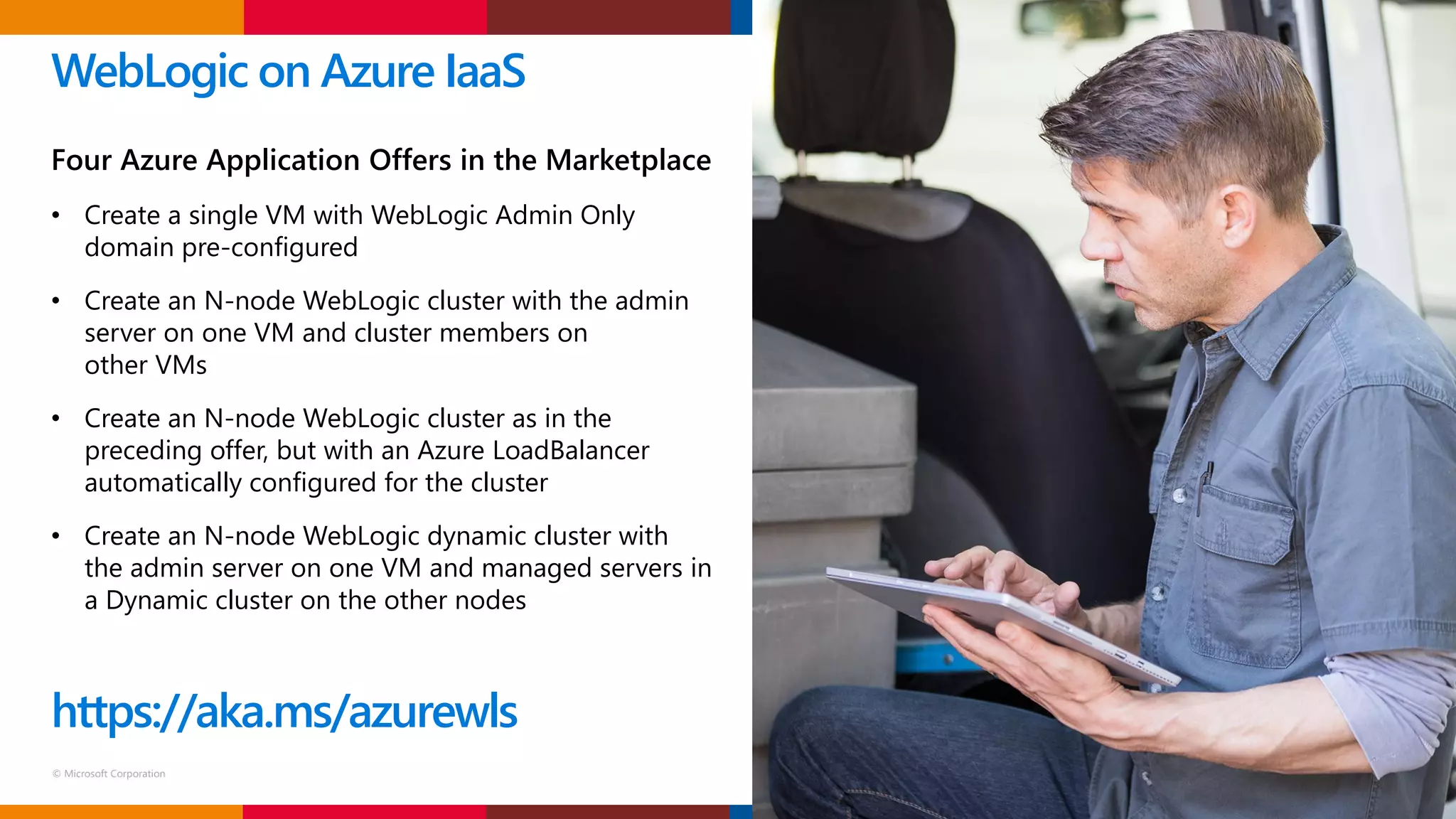 © Microsoft Corporation
WebLogic on Azure IaaS
Four Azure Application Offers in the Marketplace
• Create a single VM with WebLogic Admin Only
domain pre-configured
• Create an N-node WebLogic cluster with the admin
server on one VM and cluster members on
other VMs
• Create an N-node WebLogic cluster as in the
preceding offer, but with an Azure LoadBalancer
automatically configured for the cluster
• Create an N-node WebLogic dynamic cluster with
the admin server on one VM and managed servers in
a Dynamic cluster on the other nodes
https://aka.ms/azurewls
 