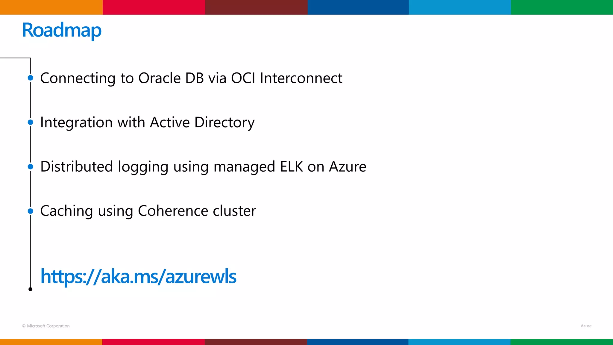 © Microsoft Corporation
Roadmap
Connecting to Oracle DB via OCI Interconnect
Integration with Active Directory
Distributed logging using managed ELK on Azure
Caching using Coherence cluster
https://aka.ms/azurewls
 