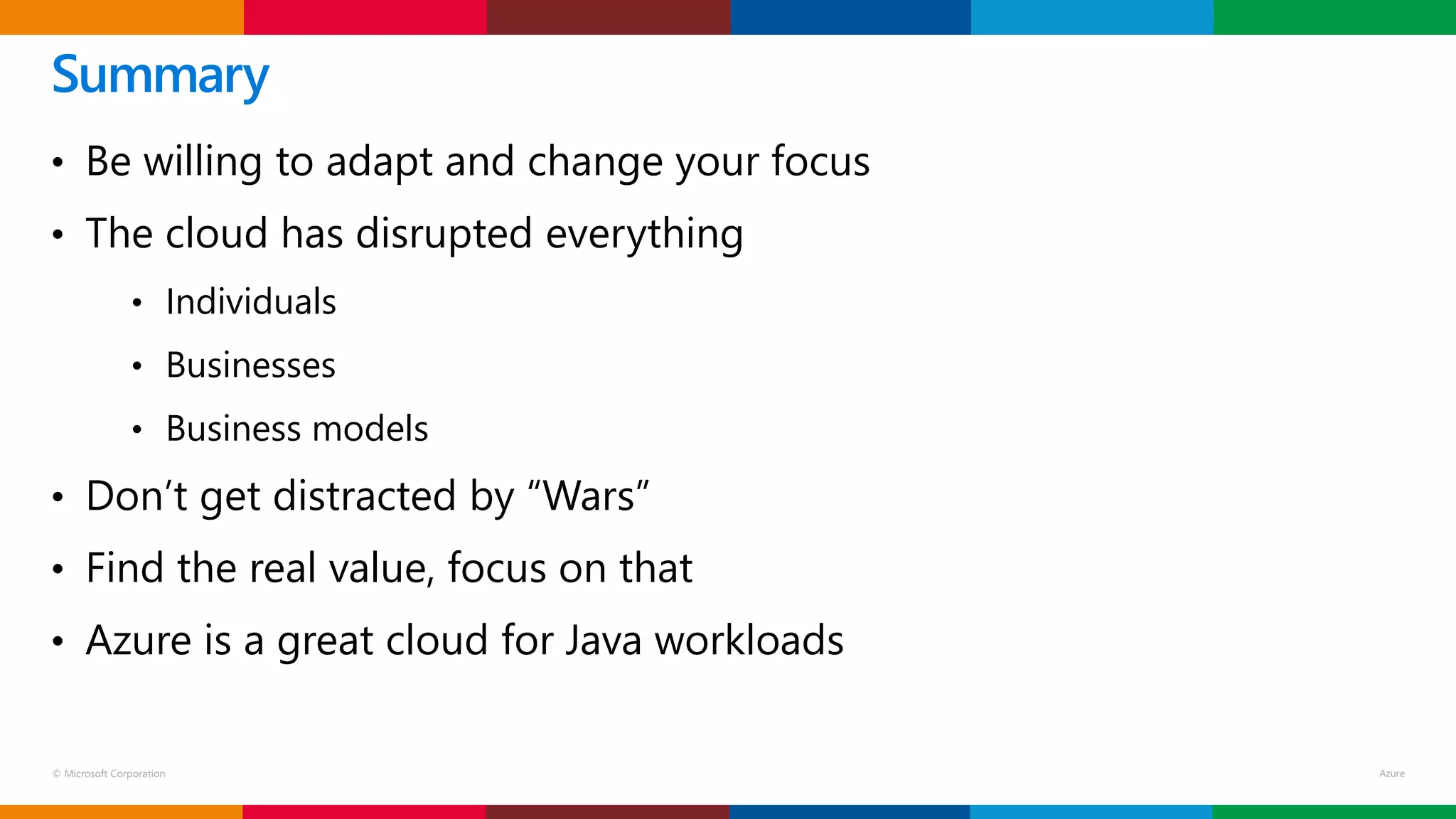 © Microsoft Corporation
• Be willing to adapt and change your focus
• The cloud has disrupted everything
• Individuals
• Businesses
• Business models
• Don’t get distracted by “Wars”
• Find the real value, focus on that
• Azure is a great cloud for Java workloads
Summary
 