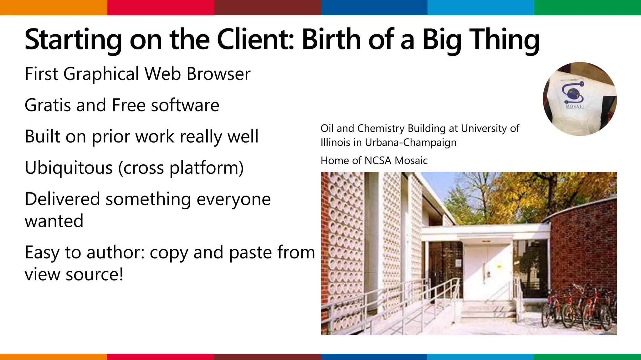 Starting on the Client: Birth of a Big Thing
Oil and Chemistry Building at University of
Illinois in Urbana-Champaign
Home of NCSA Mosaic
First Graphical Web Browser
Gratis and Free software
Built on prior work really well
Ubiquitous (cross platform)
Delivered something everyone
wanted
Easy to author: copy and paste from
view source!
 