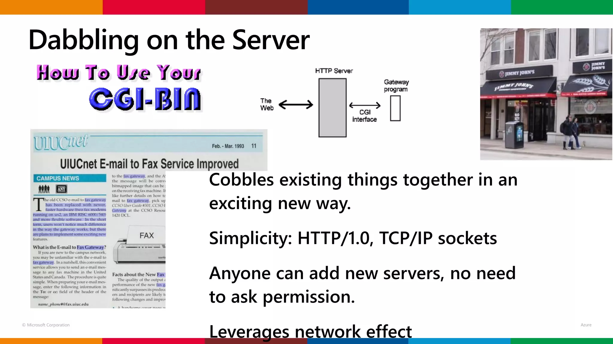 © Microsoft Corporation
Cobbles existing things together in an
exciting new way.
Simplicity: HTTP/1.0, TCP/IP sockets
Anyone can add new servers, no need
to ask permission.
Leverages network effect
Dabbling on the Server
 