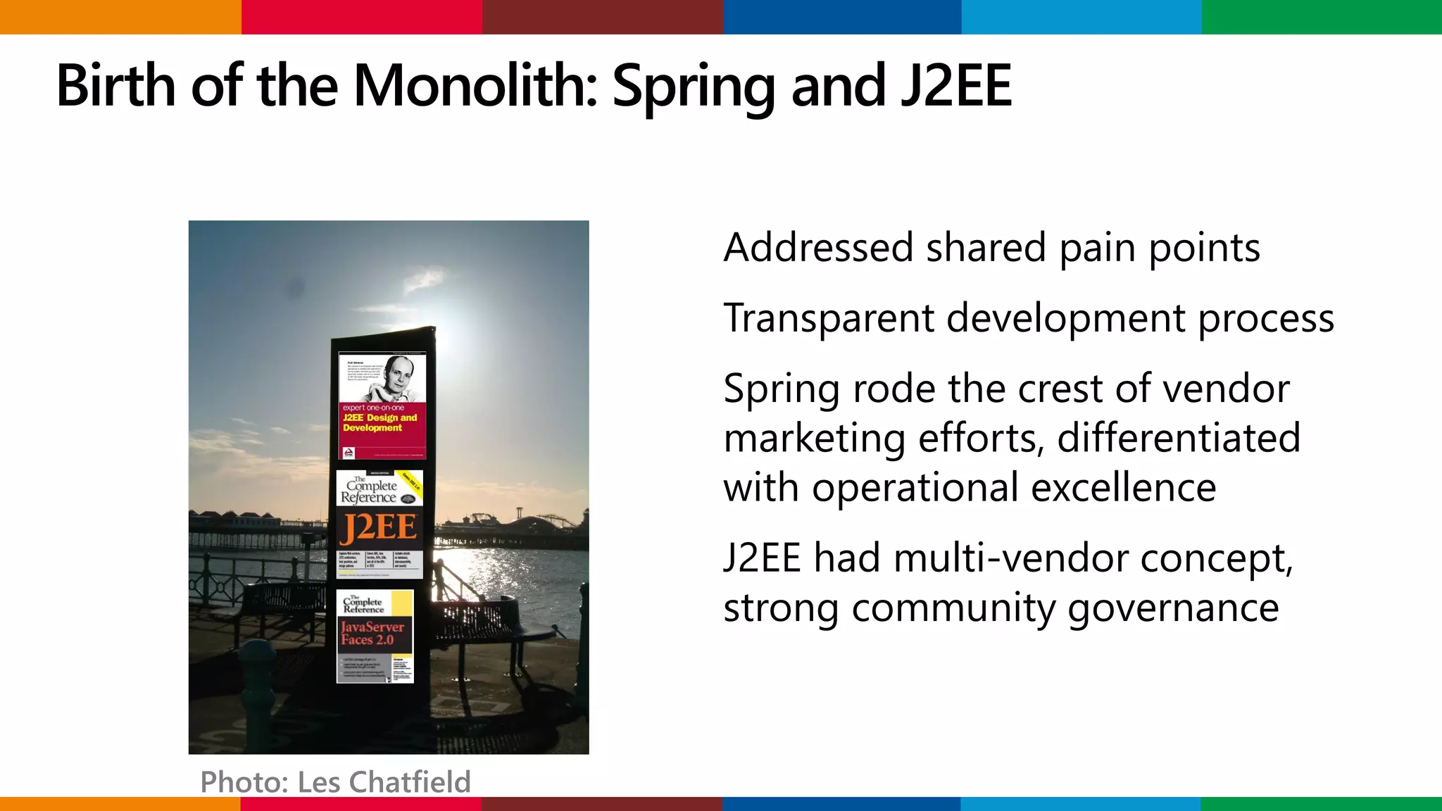 Birth of the Monolith: Spring and J2EE
Addressed shared pain points
Transparent development process
Spring rode the crest of vendor
marketing efforts, differentiated
with operational excellence
J2EE had multi-vendor concept,
strong community governance
Photo: Les Chatfield
 