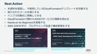 © 2020, Amazon Web Services, Inc. or its Affiliates. All rights reserved.
Next Action
• 本資料を復習し、今使用しているCloudFormationテンプレートを改善する
• 紹介されたツールを導入する
• インフラ自動化に挑戦してみる
• CloudFormationで触れたAWSのサービスの理解を深める
• Hands-on for Beginnersを実施する
• AWS CDKを学び、プログラミング言語で構成管理をする
https://pages.awscloud.com/JAPAN-event-OE-Hands-on-for-
Beginners-cfn-2020-reg-event-LP.html
https://aws.amazon.com/jp/blogs/news/webinar-bb-aws-
cloud-development-kit-cdk-2020/
 