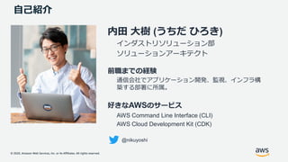 © 2020, Amazon Web Services, Inc. or its Affiliates. All rights reserved.
自己紹介
内田 大樹 (うちだ ひろき)
インダストリソリューション部
ソリューションアーキテクト
前職までの経験
通信会社でアプリケーション開発、監視、インフラ構
築する部署に所属。
好きなAWSのサービス
AWS Command Line Interface (CLI)
AWS Cloud Development Kit (CDK)
@nikuyoshi
 