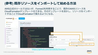 © 2020, Amazon Web Services, Inc. or its Affiliates. All rights reserved.
(参考) 既存リソースをインポートして始める方法
AWS公式のツールではないが、Former2を利用することで、既存のAWSリソースを
CloudFormationテンプレート化できる。そのテンプレートを活かし、リソースをインポー
トすることでCloudFormationで扱えるようになる。
https://github.com/iann0036/former2
 