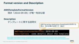 © 2020, Amazon Web Services, Inc. or its Affiliates. All rights reserved.
Format version and Description
AWSTemplateFormatVersion
現状「2010-09-09」が唯一有効な値
Description
テンプレートに関する説明文
AWSTemplateFormatVersion: 2010-09-09
Description: some details about the template.
AWS Serverless Application Model(SAM)を利用する
際は、別の定義が必要です（後述）
https://docs.aws.amazon.com/ja_jp/AWSCloudFormation/latest/UserGuide/format-version-structure.html
https://docs.aws.amazon.com/ja_jp/AWSCloudFormation/latest/UserGuide/template-description-structure.html
 