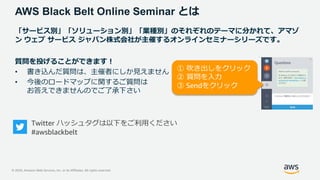 © 2020, Amazon Web Services, Inc. or its Affiliates. All rights reserved.
AWS Black Belt Online Seminar とは
「サービス別」「ソリューション別」「業種別」のそれぞれのテーマに分かれて、アマゾ
ン ウェブ サービス ジャパン株式会社が主催するオンラインセミナーシリーズです。
質問を投げることができます！
• 書き込んだ質問は、主催者にしか見えません
• 今後のロードマップに関するご質問は
お答えできませんのでご了承下さい
Twitter ハッシュタグは以下をご利用ください
#awsblackbelt
① 吹き出しをクリック
② 質問を入力
③ Sendをクリック
 