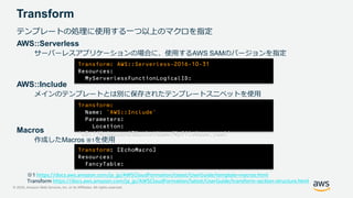 © 2020, Amazon Web Services, Inc. or its Affiliates. All rights reserved.
Transform
テンプレートの処理に使用する一つ以上のマクロを指定
AWS::Serverless
サーバーレスアプリケーションの場合に、使用するAWS SAMのバージョンを指定
AWS::Include
メインのテンプレートとは別に保存されたテンプレートスニペットを使用
Macros
作成したMacros ※1を使用
Transform: AWS::Serverless-2016-10-31
Resources:
MyServerlessFunctionLogicalID:
Transform:
Name: 'AWS::Include'
Parameters:
Location:
's3://MyAmazonS3BucketName/MyFileName.yaml'
Transform: [EchoMacro]
Resources:
FancyTable:
※1 https://docs.aws.amazon.com/ja_jp/AWSCloudFormation/latest/UserGuide/template-macros.html
Transform https://docs.aws.amazon.com/ja_jp/AWSCloudFormation/latest/UserGuide/transform-section-structure.html
 