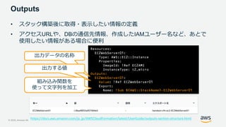© 2020, Amazon Web Services, Inc. or its Affiliates. All rights reserved.
Outputs
• スタック構築後に取得・表示したい情報の定義
• アクセスURLや、DBの通信先情報、作成したIAMユーザー名など、あとで
使用したい情報がある場合に便利
Resources:
EC2WebServer01:
Type: AWS::EC2::Instance
Properties:
ImageId: !Ref EC2AMI
InstanceType: t2.micro
Outputs:
EC2WebServer01:
Value: !Ref EC2WebServer01
Export:
Name: !Sub ${AWS::StackName}-EC2WebServer01
出力データの名称
出力する値
組み込み関数を
使って文字列を加工
https://docs.aws.amazon.com/ja_jp/AWSCloudFormation/latest/UserGuide/outputs-section-structure.html
 