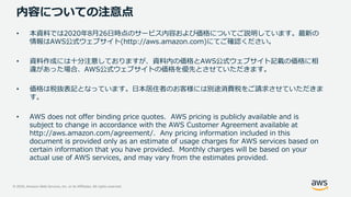 © 2020, Amazon Web Services, Inc. or its Affiliates. All rights reserved.
内容についての注意点
• 本資料では2020年8月26日時点のサービス内容および価格についてご説明しています。最新の
情報はAWS公式ウェブサイト(http://aws.amazon.com)にてご確認ください。
• 資料作成には十分注意しておりますが、資料内の価格とAWS公式ウェブサイト記載の価格に相
違があった場合、AWS公式ウェブサイトの価格を優先とさせていただきます。
• 価格は税抜表記となっています。日本居住者のお客様には別途消費税をご請求させていただきま
す。
• AWS does not offer binding price quotes. AWS pricing is publicly available and is
subject to change in accordance with the AWS Customer Agreement available at
http://aws.amazon.com/agreement/. Any pricing information included in this
document is provided only as an estimate of usage charges for AWS services based on
certain information that you have provided. Monthly charges will be based on your
actual use of AWS services, and may vary from the estimates provided.
 