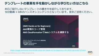 © 2020, Amazon Web Services, Inc. or its Affiliates. All rights reserved.
テンプレートの要素を手を動かしながら学びたい方はこちら
本日ご紹介しないテンプレートの書き方を紹介しております。
10分動画 × 8本のハンズオンコンテンツとなっています。是非ご活用ください。
https://pages.awscloud.com/JAPAN-event-OE-Hands-on-for-Beginners-cfn-2020-reg-event-LP.html
 