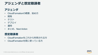 © 2020, Amazon Web Services, Inc. or its Affiliates. All rights reserved.
アジェンダと想定聴講者
アジェンダ
• CloudFormationの概要、始め方
• 開発
• テスト
• デプロイ
• 運用
• まとめ、Next Action
想定聴講者
• CloudFormationをこれから利用される方
• CloudFormationを既に使っている方
 