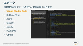© 2020, Amazon Web Services, Inc. or its Affiliates. All rights reserved.
エディタ
自動補完が効くツールを使うと効率が良くなります
• Visual Studio Code
• Sublime Text
• Atom
• Cloud9
• IntelliJ
• PyCharm
• Others
 