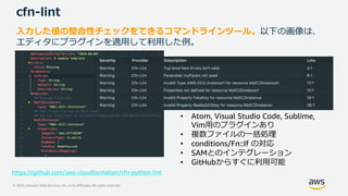 © 2020, Amazon Web Services, Inc. or its Affiliates. All rights reserved.
cfn-lint
入力した値の整合性チェックをできるコマンドラインツール。以下の画像は、
エディタにプラグインを適用して利用した例。
• Atom, Visual Studio Code, Sublime,
Vim用のプラグインあり
• 複数ファイルの一括処理
• conditions/Fn::If の対応
• SAMとのインテグレーション
• GitHubからすぐに利用可能
https://github.com/aws-cloudformation/cfn-python-lint
 