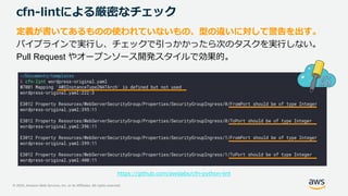© 2020, Amazon Web Services, Inc. or its Affiliates. All rights reserved.
cfn-lintによる厳密なチェック
定義が書いてあるものの使われていないもの、型の違いに対して警告を出す。
パイプラインで実行し、チェックで引っかかったら次のタスクを実行しない。
Pull Request やオープンソース開発スタイルで効果的。
https://github.com/awslabs/cfn-python-lint
 