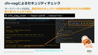 © 2020, Amazon Web Services, Inc. or its Affiliates. All rights reserved.
cfn-nagによるセキュリティチェック
サードパーティのOSS。潜在的なセキュリティの問題を開発プロセスの初期段
階で気づくことができる。
https://github.com/stelligent/cfn_nag
$ cfn_nag_scan --input-path ./security-
groups.yaml
 