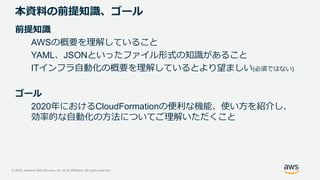 © 2020, Amazon Web Services, Inc. or its Affiliates. All rights reserved.
本資料の前提知識、ゴール
前提知識
AWSの概要を理解していること
YAML、JSONといったファイル形式の知識があること
ITインフラ自動化の概要を理解しているとより望ましい(必須ではない)
ゴール
2020年におけるCloudFormationの便利な機能、使い方を紹介し、
効率的な自動化の方法についてご理解いただくこと
 