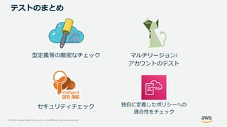 © 2020, Amazon Web Services, Inc. or its Affiliates. All rights reserved.
テストのまとめ
型定義等の厳密なチェック
独自に定義したポリシーへの
適合性をチェック
セキュリティチェック
マルチリージョン/
アカウントのテスト
 