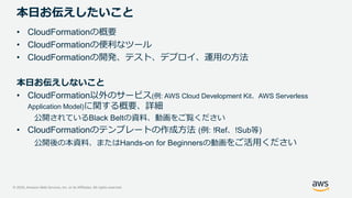 © 2020, Amazon Web Services, Inc. or its Affiliates. All rights reserved.
本日お伝えしたいこと
• CloudFormationの概要
• CloudFormationの便利なツール
• CloudFormationの開発、テスト、デプロイ、運用の方法
本日お伝えしないこと
• CloudFormation以外のサービス(例: AWS Cloud Development Kit、AWS Serverless
Application Model)に関する概要、詳細
公開されているBlack Beltの資料、動画をご覧ください
• CloudFormationのテンプレートの作成方法 (例: !Ref、!Sub等)
公開後の本資料、またはHands-on for Beginnersの動画をご活用ください
 