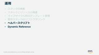 © 2020, Amazon Web Services, Inc. or its Affiliates. All rights reserved.
運用
• スタックの更新
• スタックとリソースの保護
• ライフサイクル別のテンプレート管理
• 既存スタックのリファクタリング
• ヘルパースクリプト
• Dynamic Reference
 