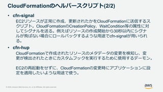 © 2020, Amazon Web Services, Inc. or its Affiliates. All rights reserved.
CloudFormationのヘルパースクリプト(2/2)
• cfn-signal
EC2リソースが正常に作成、更新されたかをCloudFormationに送信するス
クリプト。CloudFormationのCreationPolicy、WaitCondition等の属性に対
してシグナルを送る。例えばリソースの作成開始から30秒以内にシグナ
ルが飛ばない場合にロールバックするような用途でcfn-signalが用いられ
る。
• cfn-hup
CloudFormationで作成されたリソースのメタデータの変更を検知し、変
更が検出されたときにカスタムフックを実行するために使用するデーモン。
EC2の再起動をせずに、CloudFormationの変更時にアプリケーションに設
定を適用したいような用途で使う。
 