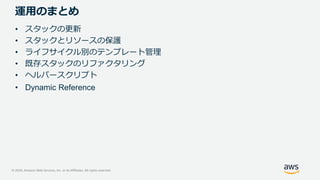 © 2020, Amazon Web Services, Inc. or its Affiliates. All rights reserved.
運用のまとめ
• スタックの更新
• スタックとリソースの保護
• ライフサイクル別のテンプレート管理
• 既存スタックのリファクタリング
• ヘルパースクリプト
• Dynamic Reference
 