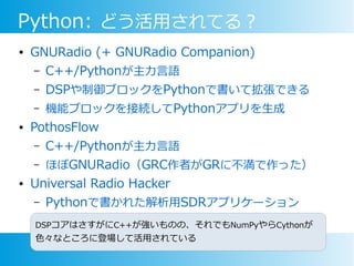 Python: どう活用されてる？
● GNURadio (+ GNURadio Companion)
– C++/Pythonが主力言語
– DSPや制御ブロックをPythonで書いて拡張できる
– 機能ブロックを接続してPythonアプリを生成
● PothosFlow
– C++/Pythonが主力言語
– ほぼGNURadio（GRC作者がGRに不満で作った）
● Universal Radio Hacker
– Pythonで書かれた解析用SDRアプリケーション
DSPコアはさすがにC++が強いものの、それでもNumPyやらCythonが
色々なところに登場して活用されている
 