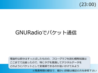 GNURadioでパケット通信
理論的な部分はすっとばしたものの、フローグラフを読む概略知識は
ここまでで出揃ったので、特にタグを意識してデジタルデータを
どのようにパケットとして変復調できるのか追いかけてみよう
※発表時間の都合で、細かい詳細は補記の方を参照下さい
(23:00)
 