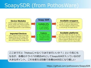 SoapySDR (from PothosWare)
ここまでだと「PothosじゃなくてGRでまだいいか？」という気にも
なるが、各種IOドライバの統合APIとしてSoapySDRが入っているのが
大きなポイント。これを使えば自動で各種SDR対応になり嬉しい
https://github.com/pothosware/SoapySDR
 