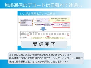 無線通信のデコードは日暮れて途遠し
さっきのこれ、えらい手間がかかるなと思いませんでした？
最小構成かつすべてが既知でこれなので、ヘッダ・ペイロード・変調が
未知の信号解析だと、どれほどの手間になることか・・・
 