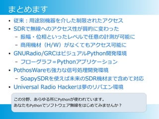 まとめます
● 従来：用途別機器を介した制限されたアクセス
● SDRで無線へのアクセス性が質的に変わった
– 振幅・位相といったレベルで任意の計測が可能に
– 商用機材（H/W）がなくてもアクセス可能に
● GNURadio/GRCはビジュアルPython開発環境
– フローグラフ＝Pythonアプリケーション
● PothosWareも強力な信号処理開発環境
– SoapySDRを使えば未来のSDR機材まで含めて対応
● Universal Radio Hackerは夢のリバエン環境
この分野、あらゆる所にPythonが使われています。
あなたもPythonでソフトウェア無線をはじめてみませんか？
 