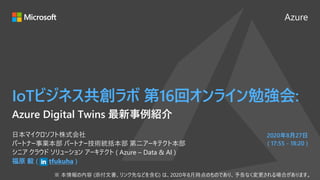 Azure
2020年8月27日
( 17:55 - 18:20 )
IoTビジネス共創ラボ 第16回オンライン勉強会:
福原 毅 ( tfukuha )
日本マイクロソフト株式会社
パートナー事業本部 パートナー技術統括本部 第二アーキテクト本部
シニア クラウド ソリューション アーキテクト ( Azure – Data & AI )
Azure Digital Twins 最新事例紹介
 