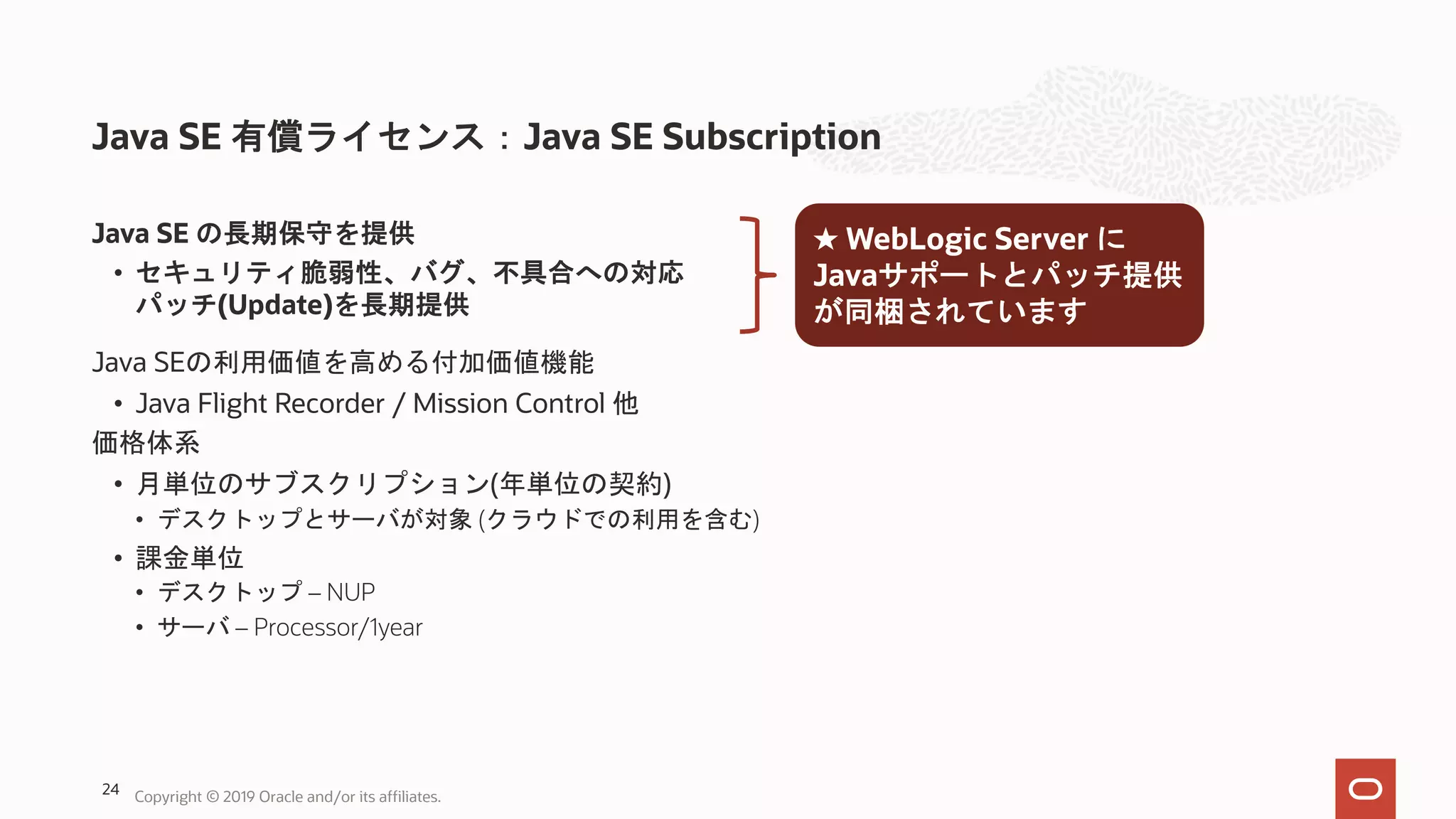 Java SE 有償ライセンス：Java SE Subscription Java SE の長期保守を提供 • セキュリティ脆弱性、バグ、不具合への対応 パッチ(Update)を長期提供 Java SEの利用価値を高める付加価値機能 • Java Flight Recorder / Mission Control 他 価格体系 • 月単位のサブスクリプション(年単位の契約) • デスクトップとサーバが対象 (クラウドでの利用を含む) • 課金単位 • デスクトップ – NUP • サーバ – Processor/1year ★ WebLogic Server に Javaサポートとパッチ提供 が同梱されています Copyright © 2019 Oracle and/or its affiliates.24 