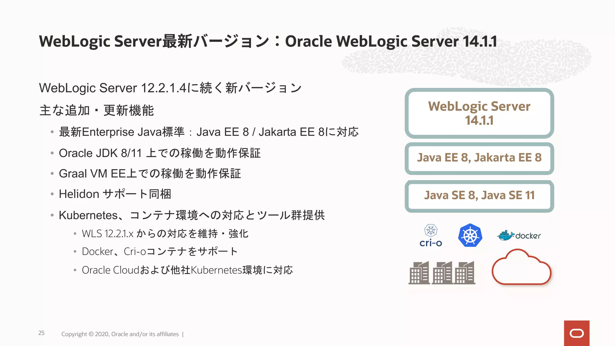 WebLogic Server 12.2.1.4に続く新バージョン 主な追加・更新機能 • 最新Enterprise Java標準：Java EE 8 / Jakarta EE 8に対応 • Oracle JDK 8/11 上での稼働を動作保証 • Graal VM EE上での稼働を動作保証 • Helidon サポート同梱 • Kubernetes、コンテナ環境への対応とツール群提供 • WLS 12.2.1.x からの対応を維持・強化 • Docker、Cri-oコンテナをサポート • Oracle Cloudおよび他社Kubernetes環境に対応 WebLogic Server Oracle WebLogic Server 14.1.1 25 WebLogic Server 14.1.1 Java EE 8, Jakarta EE 8 Java SE 8, Java SE 11 Copyright © 2020, Oracle and/or its affiliates | 