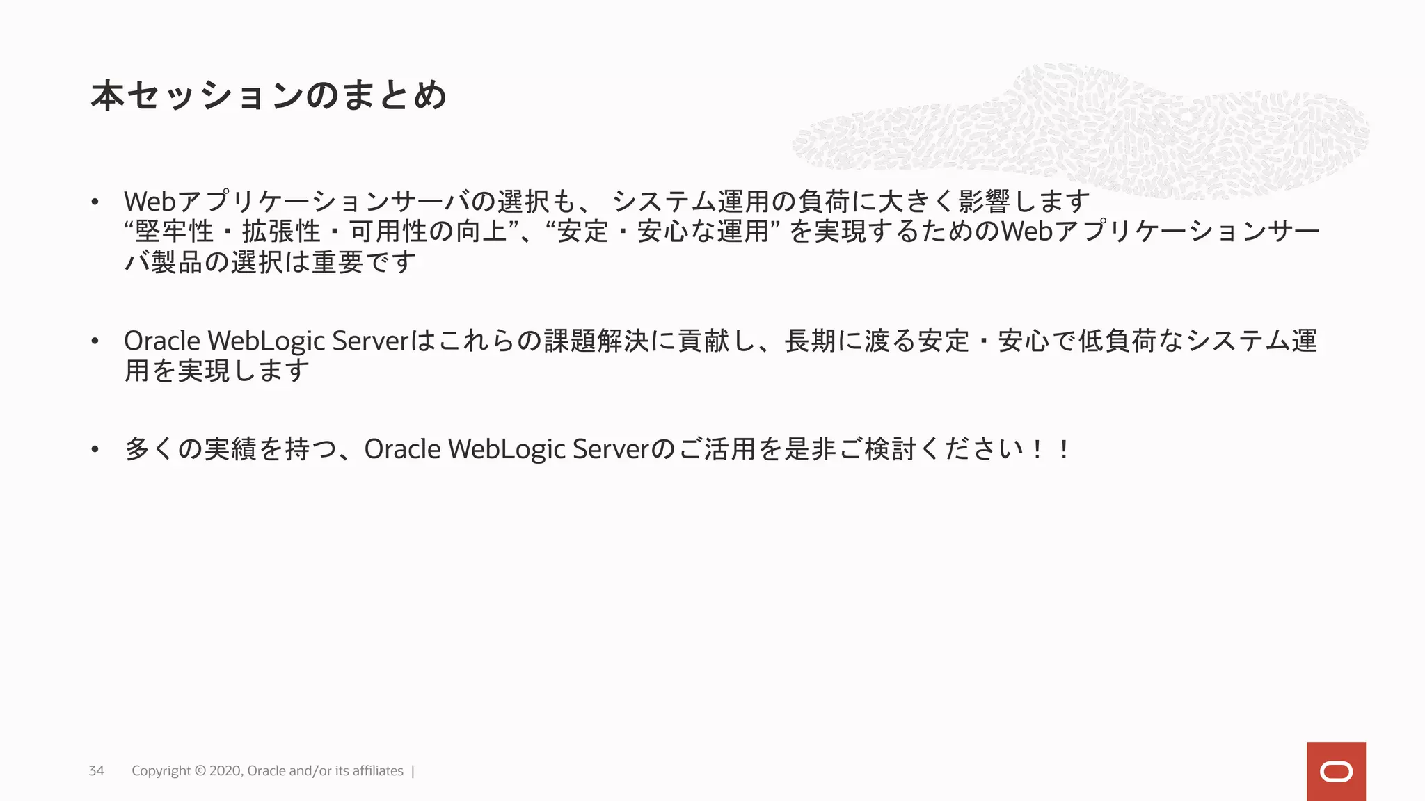 • Webアプリケーションサーバの選択も、 システム運用の負荷に大きく影響します “堅牢性・拡張性・可用性の向上”、“安定・安心な運用” を実現するためのWebアプリケーションサー バ製品の選択は重要です • Oracle WebLogic Serverはこれらの課題解決に貢献し、長期に渡る安定・安心で低負荷なシステム運 用を実現します • 多くの実績を持つ、Oracle WebLogic Serverのご活用を是非ご検討ください！！ 本セッションのまとめ Copyright © 2020, Oracle and/or its affiliates |34 