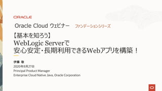 【基本を知ろう】
WebLogic Serverで
安⼼安定・⻑期利⽤できるWebアプリを構築︕
Oracle Cloud ウェビナー ファンデーションシリーズ
伊藤 敬
2020年8月27日
Principal Product Manager
Enterprise Cloud Native Java, Oracle Corporation
 