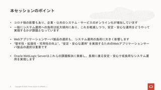 • コロナ禍の影響もあり、企業・公共のシステム・サービスのオンライン化が増加しています
• 一般にシステム運用への負荷は拡大傾向にあり、これを軽減しつつ、安定・安心な運用をどうやって
実現するかが課題となっています
• Webアプリケーションサーバ製品の選択も、 システム運用の負荷に大きく影響します
• “堅牢性・拡張性・可用性の向上”、“安定・安心な運用” を実現するためのWebアプリケーションサー
バ製品の選択は重要です
• Oracle WebLogic Serverはこれらの課題解決に貢献し、長期に渡る安定・安心で低負荷なシステム運
用を実現します
本セッションのポイント
Copyright © 2020, Oracle and/or its affiliates |3
 