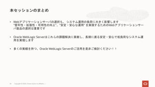 • Webアプリケーションサーバの選択も、 システム運用の負荷に大きく影響します
“堅牢性・拡張性・可用性の向上”、“安定・安心な運用” を実現するためのWebアプリケーションサー
バ製品の選択は重要です
• Oracle WebLogic Serverはこれらの課題解決に貢献し、長期に渡る安定・安心で低負荷なシステム運
用を実現します
• 多くの実績を持つ、Oracle WebLogic Serverのご活用を是非ご検討ください！！
本セッションのまとめ
Copyright © 2020, Oracle and/or its affiliates |34
 