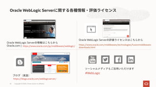 Oracle WebLogic Server
Copyright © 2020, Oracle and/or its affiliates35
Oracle WebLogic Serverの評価ライセンスはこちらから
https://www.oracle.com/middleware/technologies/fusionmiddleware-
downloads.html
ブログ（英語）
https://blogs.oracle.com/weblogicserver/
ソーシャルメディアもご活用いただけます
#WebLogic
Oracle WebLogic Serverの情報はこちらから
Oracle.com | https://www.oracle.com/jp/middleware/weblogic/
 