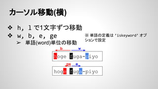 カーソル移動(横)
❖ h, l で1文字ずつ移動
❖ w, b, e, ge
➢ 単語(word)単位の移動
※ 単語の定義は ’iskeyword’ オプ
ションで設定
hoge fuga-piyo
wb
hoge fuga-piyo
ge e
 