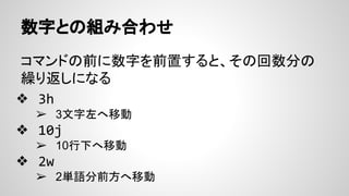 数字との組み合わせ
コマンドの前に数字を前置すると、その回数分の
繰り返しになる
❖ 3h
➢ 3文字左へ移動
❖ 10j
➢ 10行下へ移動
❖ 2w
➢ 2単語分前方へ移動
 
