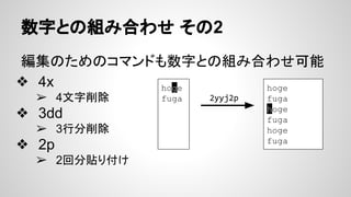 数字との組み合わせ その2
編集のためのコマンドも数字との組み合わせ可能
❖ 4x
➢ 4文字削除
❖ 3dd
➢ 3行分削除
❖ 2p
➢ 2回分貼り付け
hoge
fuga
hoge
fuga
hoge
fuga
hoge
fuga
2yyj2p
 